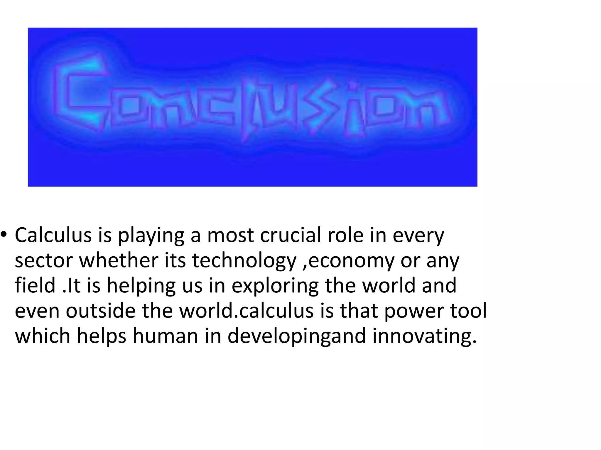 • Calculus is playing a most crucial role in every
sector whether its technology ,economy or any
field .It is helping us in exploring the world and
even outside the world.calculus is that power tool
which helps human in developingand innovating.
 