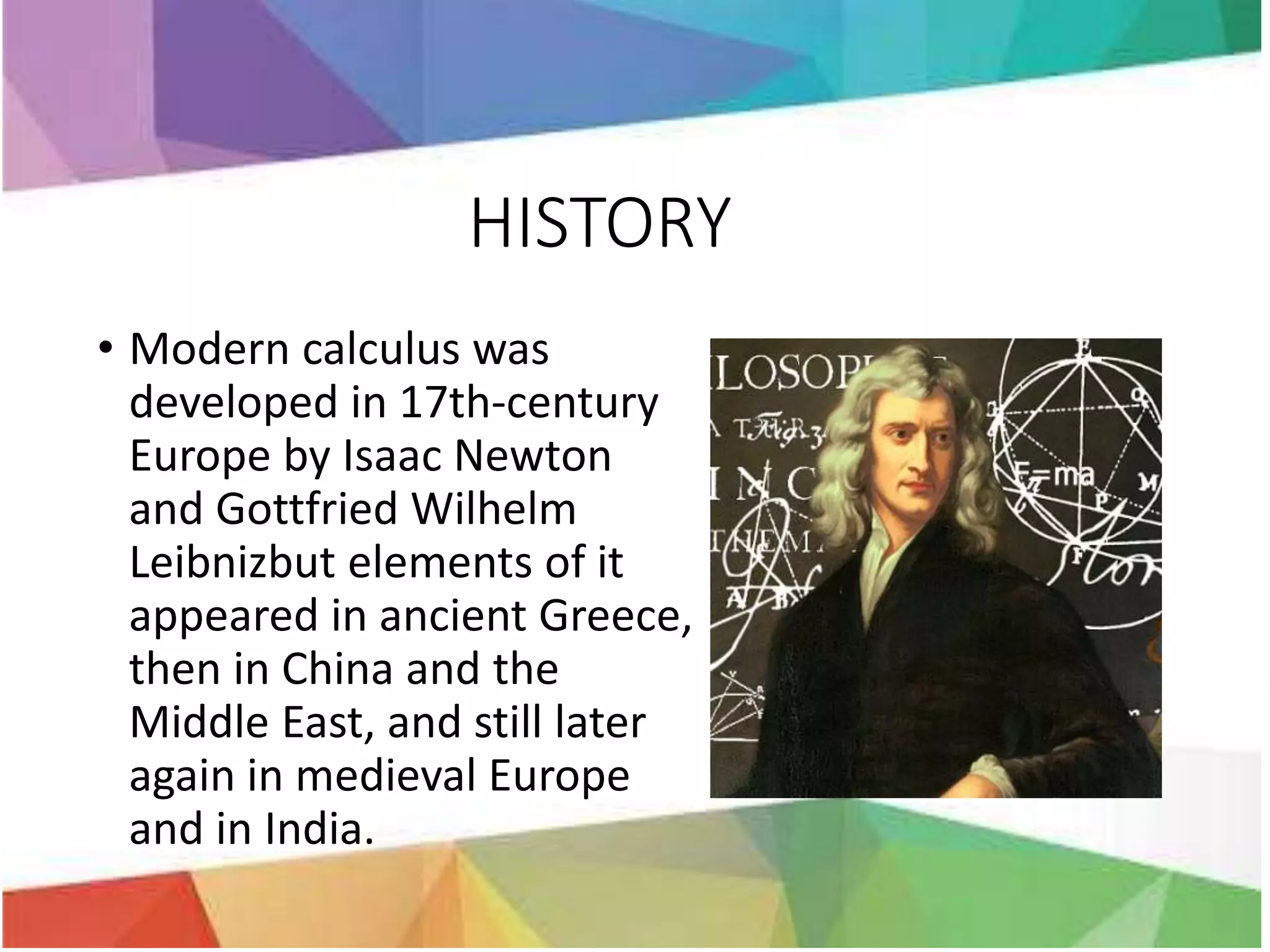 HISTORY
• Modern calculus was
developed in 17th-century
Europe by Isaac Newton
and Gottfried Wilhelm
Leibnizbut elements of it
appeared in ancient Greece,
then in China and the
Middle East, and still later
again in medieval Europe
and in India.
 