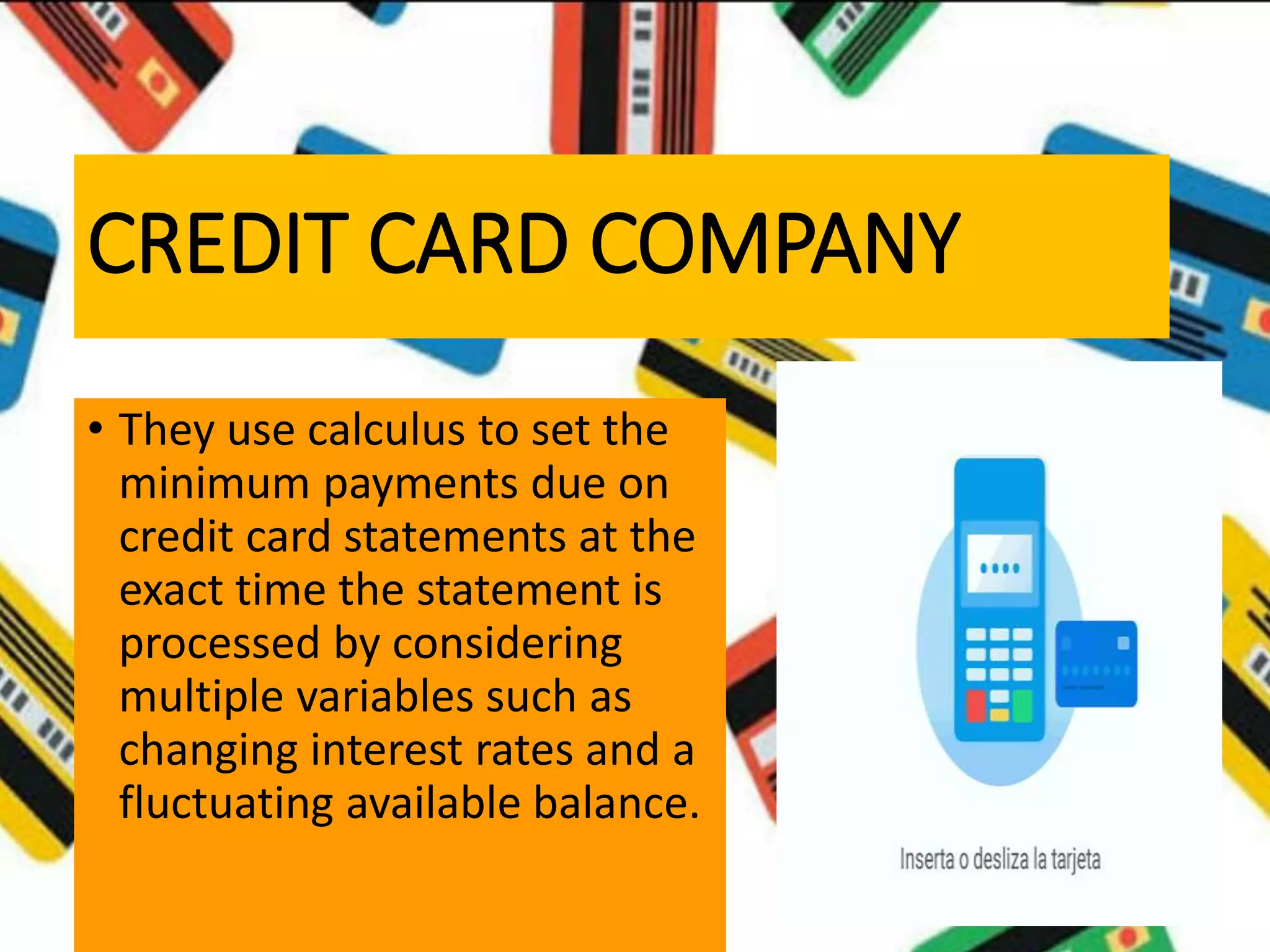 CREDIT CARD COMPANY
• They use calculus to set the
minimum payments due on
credit card statements at the
exact time the statement is
processed by considering
multiple variables such as
changing interest rates and a
fluctuating available balance.
 
