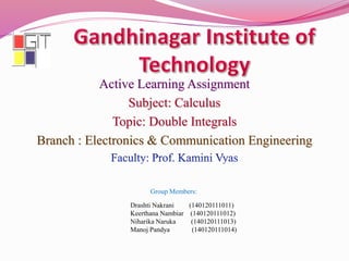 Active Learning Assignment
Subject: Calculus
Topic: Double Integrals
Branch : Electronics & Communication Engineering
Group Members:
Drashti Nakrani (140120111011)
Keerthana Nambiar (140120111012)
Niharika Naruka (140120111013)
Manoj Pandya (140120111014)
 