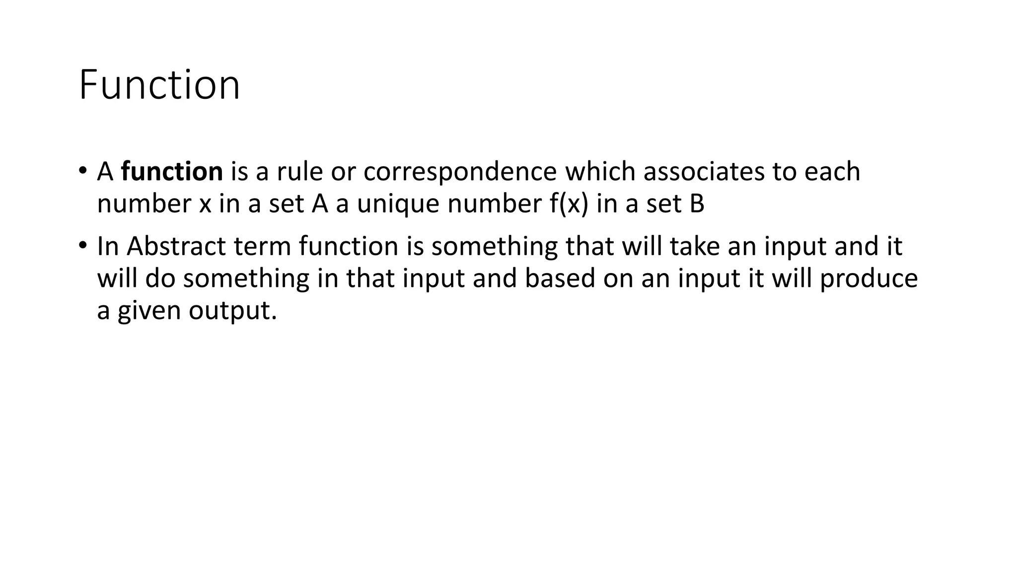 Function
• A function is a rule or correspondence which associates to each
number x in a set A a unique number f(x) in a set B
• In Abstract term function is something that will take an input and it
will do something in that input and based on an input it will produce
a given output.