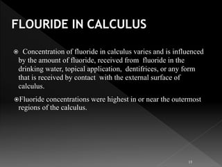  Concentration of fluoride in calculus varies and is influenced
by the amount of fluoride, received from fluoride in the
drinking water, topical application, dentifrices, or any form
that is received by contact with the external surface of
calculus.
Fluoride concentrations were highest in or near the outermost
regions of the calculus.
15
 