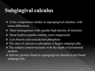 It has composition similar to supragingival calculus, with
some differences.
 More homogenous with equally high density of minerals.
 Same hydroxyapatite content, more magnesium
 Less brucite and octacalcium phosphate
 The ratio of calcium to phosphate is higher subgingivally.
 The sodium contentincreases with the depth of periodontal
pockets.
 Salivary protein found in supragingival calculus is not found
subgingivally
21
 