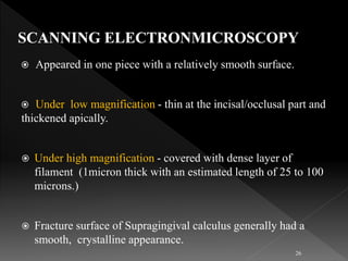  Appeared in one piece with a relatively smooth surface.
 Under low magnification - thin at the incisal/occlusal part and
thickened apically.
 Under high magnification - covered with dense layer of
filament (1micron thick with an estimated length of 25 to 100
microns.)
 Fracture surface of Supragingival calculus generally had a
smooth, crystalline appearance.
26
 