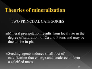 TWO PRINCIPAL CATEGORIES
a)Mineral precipitation results from local rise in the
degree of saturation of Ca and P ions and may be
due to rise in ph.
b)Seeding agents induces small foci of
calcification that enlarge and coalesce to form
a calcified mass.
37
 
