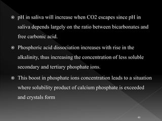  pH in saliva will increase when CO2 escapes since pH in
saliva depends largely on the ratio between bicarbonates and
free carbonic acid.
 Phosphoric acid dissociation increases with rise in the
alkalinity, thus increasing the concentration of less soluble
secondary and tertiary phosphate ions.
 This boost in phosphate ions concentration leads to a situation
where solubility product of calcium phosphate is exceeded
and crystals form
40
 