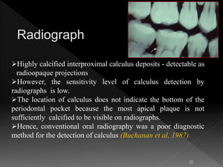 Highly calcified interproximal calculus deposits - detectable as
radioopaque projections
However, the sensitivity level of calculus detection by
radiographs is low.
The location of calculus does not indicate the bottom of the
periodontal pocket because the most apical plaque is not
sufficiently calcified to be visible on radiographs.
Hence, conventional oral radiography was a poor diagnostic
method for the detection of calculus (Buchanan et al, 1987).
52
 