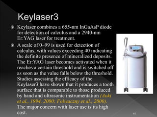  Keylaser combines a 655-nm InGaAsP diode
for detection of calculus and a 2940-nm
Er:YAG laser for treatment.
 A scale of 0–99 is used for detection of
calculus, with values exceeding 40 indicating
the definite presence of mineralized deposits.
The Er:YAG laser becomes activated when it
reaches a certain threshold and is switched off
as soon as the value falls below the threshold.
Studies assessing the efficacy of the
Keylaser3 have shown that it produces a tooth
surface that is comparable to those produced
by hand and ultrasonic instrumentation (Aoki
et al., 1994, 2000; Folwaczny et al., 2000).
The major concern with laser use is its high
cost. 61
 