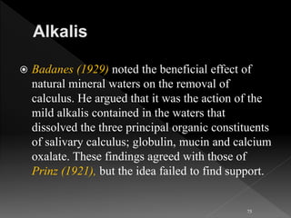  Badanes (1929) noted the beneficial effect of
natural mineral waters on the removal of
calculus. He argued that it was the action of the
mild alkalis contained in the waters that
dissolved the three principal organic constituents
of salivary calculus; globulin, mucin and calcium
oxalate. These findings agreed with those of
Prinz (1921), but the idea failed to find support.
75
 