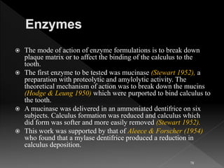  The mode of action of enzyme formulations is to break down
plaque matrix or to affect the binding of the calculus to the
tooth.
 The first enzyme to be tested was mucinase (Stewart 1952), a
preparation with proteolytic and amylolytic activity. The
theoretical mechanism of action was to break down the mucins
(Hodge & Leung 1950) which were purported to bind calculus to
the tooth.
 A mucinase was delivered in an ammoniated dentifrice on six
subjects. Calculus formation was reduced and calculus which
did form was softer and more easily removed (Stewart 1952).
 This work was supported by that of Aleece & Forscher (1954)
who found that a mylase dentifrice produced a reduction in
calculus deposition.
78
 