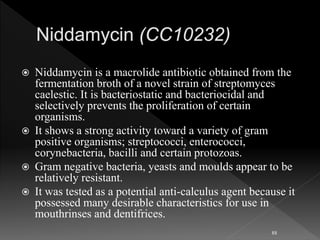  Niddamycin is a macrolide antibiotic obtained from the
fermentation broth of a novel strain of streptomyces
caelestic. It is bacteriostatic and bacteriocidal and
selectively prevents the proliferation of certain
organisms.
 It shows a strong activity toward a variety of gram
positive organisms; streptococci, enterococci,
corynebacteria, bacilli and certain protozoas.
 Gram negative bacteria, yeasts and moulds appear to be
relatively resistant.
 It was tested as a potential anti-calculus agent because it
possessed many desirable characteristics for use in
mouthrinses and dentifrices.
88
 