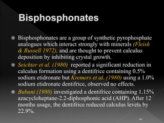  Bisphosphonates are a group of synthetic pyrophosphate
analogues which interact strongly with minerals (Fleish
& Russell 1972), and are thought to prevent calculus
deposition by inhibiting crystal growth.
 Seichter et al. (1980) reported a significant reduction in
calculus formation using a dentifrice containing 0.5%
sodium etidronate but Kremers et al. (1980) using a 1.0%
sodium etidronate dentifrice, observed no effects.
 Bubani (1980) investigated a dentifrice containing 1.15%
azacycloheptane-2.2-diphosphonic acid (AHP). After 12
months usage, the dentifrice reduced calculus levels by
22.9%.
94
 