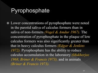  Lower concentrations of pyrophosphate were noted
in the parotid saliva of calculus formers than in
saliva of non-formers (Vogel & Amdur 1967). The
concentration of pyrophosphate in the plaque of low
calculus formers was also significantly greater than
that in heavy calculus formers (Edgar & Jenkins
1972). Pyrophosphate has the ability to reduce
calculus accumulation in the laboratory (Mukherjee
1968, Briner & Francis 1973), and in animals
(Briner & Francis 1973).
97
 
