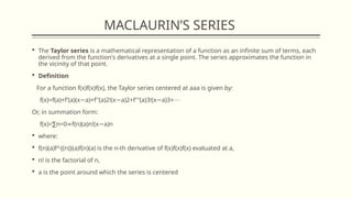 MACLAURIN’S SERIES
 The Taylor series is a mathematical representation of a function as an infinite sum of terms, each
derived from the function's derivatives at a single point. The series approximates the function in
the vicinity of that point.
 Definition
For a function f(x)f(x)f(x), the Taylor series centered at aaa is given by:
f(x)=f(a)+f′(a)(x a)+f′′(a)2!(x a)2+f′′′(a)3!(x a)3+
− − − ⋯
Or, in summation form:
f(x)= n=0 f(n)(a)n!(x a)n
∑ ∞ −
 where:
 f(n)(a)f^{(n)}(a)f(n)(a) is the n-th derivative of f(x)f(x)f(x) evaluated at a,
 n! is the factorial of n,
 a is the point around which the series is centered
 