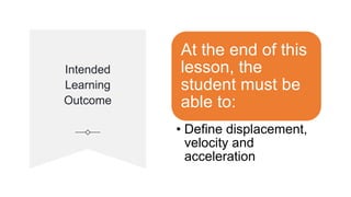 Intended
Learning
Outcome
At the end of this
lesson, the
student must be
able to:
• Define displacement,
velocity and
acceleration
 