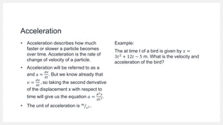Acceleration
• Acceleration describes how much
faster or slower a particle becomes
over time. Acceleration is the rate of
change of velocity of a particle.
• Acceleration will be referred to as a
and a =
𝑑𝑣
𝑑𝑡
. But we know already that
𝑣 =
𝑑𝑥
𝑑𝑡
, so taking the second derivative
of the displacement x with respect to
time will give us the equation 𝑎 =
𝑑2𝑥
𝑑𝑡2.
• The unit of acceleration is 𝑚
𝑠2 .
Example:
The at time t of a bird is given by 𝑥 =
3𝑡2 + 12𝑡 − 5 m. What is the velocity and
acceleration of the bird?
 