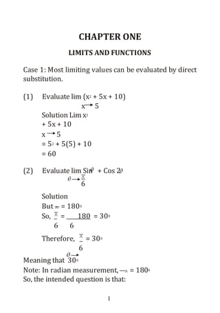 1
CHAPTER ONE
LIMITS AND FUNCTIONS
Case 1: Most limiting values can be evaluated by direct
substitution.
(1) Evaluate lim (x2 + 5x + 10)
x 5
Solution Lim x2
+ 5x + 10
x 5
= 52 + 5(5) + 10
= 60
(2) Evaluate lim Sin + Cos 2
6
Solution
But = 1800
So, = 180 = 300
6 6
Therefore, = 300
6
Meaning that 300
Note: In radian measurement, = 1800
So, the intended question is that:
 