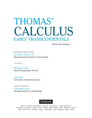 Based on the original work by
George B. Thomas, Jr.
Massachusetts Institute of Technology
as revised by
Maurice D. Weir
Naval Postgraduate School
Joel Hass
University of California, Davis
with the assistance of
Christopher Heil
Georgia Institute of Technology
Thomas’
Calculus
Early Transcendentals
Thirteenth Edition
Boston Columbus Indianapolis New York San Francisco Upper Saddle River
Amsterdam Cape Town Dubai London Madrid Milan Munich Paris Montréal Toronto
Delhi Mexico City São Paulo Sydney Hong Kong Seoul Singapore Taipei Tokyo
 