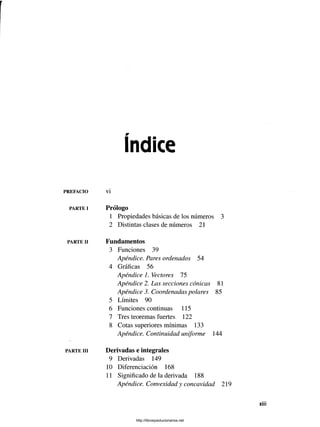 Indice
PREFACIO
PARTE I
PARTE II
PARTE III
vi
Prólogo
1 Propiedades básicas de los números 3
2 Distintas clases de números 21
Fundamentos
3 Funciones 39
Apéndice. Pares ordenados 54
4 Gráficas 56
Apéndice 1. Vectores 75
Apéndice 2. Las secciones cónicas 81
Apéndice 3. Coordenadas polares 85
5 Límites 90
6 Funciones continuas 115
7 Tres teoremas fuertes 122
8 Cotas superiores mínimas 133
Apéndice. Continuidad uniforme 144
Derivadas e integrales
9 Derivadas 149
10 Diferenciación 168
11 Significado de la derivada 188
Apéndice. Convexidad y concavidad 219
http://librosysolucionarios.net
 