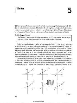 Límites
El concepto de límite es, seguramente, el más importante y probablemente el más difí­
cil del cálculo infinitesimal. El objetivo de este capítulo es la definición de límites
aunque comenzaremos, una vez más, con una definición provisional; lo que definiremos
no es la palabra “límite” sino la noción de una función que se aproxima a un límite.
Definición provisional------------------------------------------------------------------------------1
La función / se aproxima al límite / cerca de a, si /(x) se aproxima tanto como se
quiera a / si x se aproxima suficientemente a a pero es distinto de a.
De las seis funciones cuya gráfica se muestra en la Figura 1, sólo las tres primeras
se aproximan a / en a. Observemos que, aunque g(a) no está definida y h{a) lo está “de
manera incorrecta”, todavía se verifica que g y h se aproximan a / cerca de a. Ello se
debe a que en la definición que hemos dado se ha excluido explícitamente la necesidad
de considerar el valor de la función en el punto a tan sólo es necesario que /(x) se
aproxime a / cuando x se aproxima a a, siendo x distinto de a. Sencillamente no estamos
interesados en el valor que pueda tener /(a), ni tampoco en si / está definida en a.
Una manera conveniente de representar gráficamente el hecho de que / se aproxime
a / cerca de a , consiste en utilizar un método para representar funciones que no mencio­
namos en el Capítulo 4. Dicho método consiste en dibujar dos rectas paralelas, cada una
representando a R, y flechas que van desde un punto x situado en una de ambas rectas
90
http://librosysolucionarios.net
 