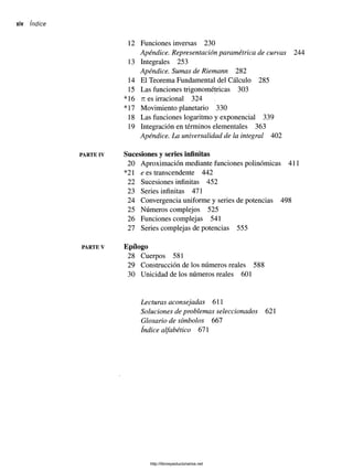 xiv índice
PARTE IV
PARTE V
12 Funciones inversas 230
Apéndice. Representación paramétrica de curvas 244
13 Integrales 253
Apéndice. Sumas de Riemann 282
14 El Teorema Fundamental del Cálculo 285
15 Las funciones trigonométricas 303
*16 ti es irracional 324
*17 Movimiento planetario 330
18 Las funciones logaritmo y exponencial 339
19 Integración en términos elementales 363
Apéndice. La universalidad de la integral 402
Sucesiones y series infinitas
20 Aproximación mediante funciones polinómicas 411
*21 e es transcendente 442
22 Sucesiones infinitas 452
23 Series infinitas 471
24 Convergencia uniforme y series de potencias 498
25 Números complejos 525
26 Funciones complejas 541
27 Series complejas de potencias 555
Epílogo
28 Cuerpos 581
29 Construcción de los números reales 588
30 Unicidad de los números reales 601
Lecturas aconsejadas 611
Soluciones de problemas seleccionados 621
Glosario de símbolos 667
índice alfabético 671
http://librosysolucionarios.net
 