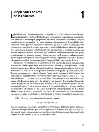 Propiedades básicas
de los números
El título de este capítulo expresa en pocas palabras el conocimiento matemático re­
querido para leer este libro. De hecho, este corto capítulo no es más que una explica­
ción de lo que se entiende por “propiedades básicas de los números”, todas ellas -adición
y multiplicación, sustracción y división, soluciones de ecuaciones y desigualdades, fac-
torización y otros procesos algebraicos- familiares ya para el lector. Sin embargo, este
capítulo no es una clase de repaso. A pesar de la familiaridad del tema, el estudio que va­
mos a emprender parecerá, probablemente, muy novedoso; no se pretende presentar una
revisión amplia de material tradicional, sino condensar este conocimiento en unas pocas
propiedades de los números, simples y obvias. Algunas pueden parecer incluso demasia­
do obvias para ser dignas de mención, pero un número sorprendente de hechos diversos
e importantes resultan ser consecuencias de las propiedades que vamos a destacar.
De las doce propiedades que estudiaremos en este capítulo, las nueve primeras están
relacionadas con las operaciones fundamentales de “adición” y “multiplicación”. Por el
momento vamos a considerar solamente la adición; esta operación se efectúa con un par
de números: la suma a + b existe para dos números cualesquiera a y b (los cuales, evi­
dentemente, pueden ser el mismo número). Es razonable considerar la adición como una
operación que puede realizarse con varios números a la vez, y tomar la suma a- Yan
de n números a,..., ancomo un concepto básico. Sin embargo, es más conveniente con­
siderar sólo la adición entre pares de números y en términos de ésta definir las demás
sumas. En el caso de las sumas de tres números a, b, y c, esto puede hacerse de dos
maneras diferentes. Primero pueden sumarse b y c, obteniendo b + c, y luego añadir a
a este número, obteniendo a + (b + c); o bien pueden sumarse primero a y b, y luego
añadir la suma a + b a c, obteniendo (a + b) -Yc. Evidentemente, las dos sumas com­
puestas son iguales, y este hecho es precisamente la primera propiedad de nuestra lista:
(Pl) Si a, b y c son números cualesquiera, entonces
a + (b + c) —(a + b) + c.
Esta propiedad hace innecesaria una definición por separado de la suma de tres números;
convenimos simplemente en que a + b + c representa al número a + (b + c) = (a + b) + c.
La suma de cuatro números requiere consideraciones similares aunque ligeramente más
complicadas. El símbolo a + b + c + d se define como
3
http://librosysolucionarios.net
 