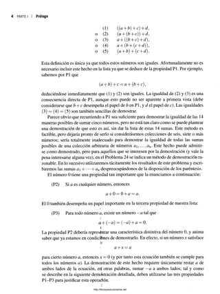 4 PARTE I I Prólogo
(1) ((a + b) 4~c) + tí?,
o (2) (a + (fe+ c)) + tí?,
o (3) a + ((&+ c) + tí?),
o (4) ,a + + (c + tí?)),
o (5) (a 4"b^j -f-{c H
- tí?).
Esta definición es única ya que todos estos números son iguales. Afortunadamente no es
necesario incluir este hecho en la lista ya que se deduce de la propiedad P1. Por ejemplo,
sabemos por P1 que
(a, + b) + c = a + (b + c),
deduciéndose inmediatamente que (1) y (2) son iguales. La igualdad de (2) y (3) es una
consecuencia directa de Pl, aunque esto puede no ser aparente a primera vista (debe
considerarse que b + c desempeña el papel de b en Pl, y d el papel de c). Las igualdades
(3) = (4) = (5) son también sencillas de demostrar.
Parece obvio que recurriendo a Pl sea suficiente para demostrar la igualdad de las 14
maneras posibles de sumar cinco números, pero no está tan claro como se puede plantear
una demostración de que esto es así, sin dar la lista de estas 14 sumas. Este método es
factible, pero dejaría pronto de serlo si considerásemos colecciones de seis, siete o más
números; sería totalmente inadecuado para demostrar la igualdad de todas las sumas
posibles de una colección arbitraria de números a i,... ,an. Este hecho puede admitir­
se como demostrado, pero para aquellos que se interesen por la demostración (y vale la
pena interesarse alguna vez), en el Problema 24 se indica un método de demostración ra­
zonable. En lo sucesivo utilizaremos tácitamente los resultados de este problema y escri­
biremos las sumas aH Yan despreocupándonos de la disposición de los paréntesis.
El número 0 tiene una propiedad tan importante que la enunciamos a continuación:
(P2) Si a es cualquier número, entonces
a + 0 = 0 + a = a.
El 0 también desempeña un papel importante en la tercera propiedad de nuestra lista:
(P3) Para todo número a, existe un número - a tal que
i.
a+ {—a) = {—a) +a —0.
La propiedad P2 debería representar una característica distintiva del número 0, y anima
saber que ya estamos en condiciones de demostrarlo. En efecto, si un número x satisface
ic
i a + x = a
para cierto número a, entonces x = 0 (y por tanto esta ecuación también se cumple para
todos los números a). La demostración de este hecho requiere únicamente restar a de
ambos lados de la ecuación, eif otras palabras, sumar —a a ambos lados; tal y como
se describe en la siguiente demostración detallada, deben utilizarse las tres propiedades
P1-P3 para justificar esta operación.
http://librosysolucionarios.net
 