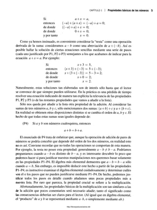 CAPÍTULO 1 Propiedades básicas de los números
Si a + x = a,
entonces (—
a) + (a+x) = (—
a)+ a = 0;
de donde ((—
a) +a) + x = 0;
de donde 0 + x = 0;
y por tanto x = 0.
Como ya hemos insinuado, es conveniente considerar la “resta” como una operación
derivada de la suma: consideramos a —b como una abreviación de a + (—
b). Así es
posible hallar la solución de ciertas ecuaciones sencillas mediante una serie de pasos
(cada uno justificado por Pl, P2 o P3) semejantes a los que acabamos de indicar para la
ecuación a + x = a. Por ejemplo:
Si x + 3 = 5,
entonces (x + 3) + (—
3) = 5+ (—
3);
de donde x+ (3 + (—
3)) = 5 —3 = 2;
de donde jt + 0 = 2;
y por tanto x = 2.
Naturalmente, estas soluciones tan elaboradas son de interés sólo hasta que el lector
se convence de que siempre pueden utilizarse. En la práctica es una pérdida de tiempo
resolver una ecuación indicando de manera tan explícita la relevancia de las propiedades
Pl, P2 y P3 (o de las restantes propiedades que vamos a añadir a la lista).
Sólo nos queda por añadir a la lista otra propiedad de la adición. Al considerar las
sumas de tres números a, b y c, sólo mencionamos dos sumas: (a + tí) + c y a + (b + c).
En realidad se obtienen otras disposiciones distintas si se cambia el orden de a, b y c. El
hecho de que todas estas sumas sean iguales depende de:
(P4) Si a y b son números cualesquiera, entonces
a + b = b + a.
El enunciado de P4 trata de enfatizar que, aunque la operación de adición de pares de
números se podría concebir que depende del orden de los dos números, en realidad esto
no es así. Conviene recordar que no todas las operaciones se comportan de esta manera.
Por ejemplo, la resta no posee esta propiedad: generalmente a —b ^ b —a. Podríamos
preguntamos cuando a —b e s distinto de b —a, y es interesante descubrir lo poco que
podemos hacer si para justificar nuestras manipulaciones nos queremos basar solamente
en las propiedades P1-P4. El álgebra más elemental demuestra que a —b —b —a sólo
cuando a —b. Sin embargo, es imposible deducir este hecho a partir de las propiedades
P1-P4; es instructivo examinar el álgebra elemental cuidadosamente y determinar cuáles
son el o los pasos que no pueden justificarse mediante P1-P4. De hecho, podremos jus­
tificar todos los pasos en detalle cuando añadamos unas pocas propiedades más a
nuestra lista. Por raro que parezca, la propiedad cmcial se refiere a la multiplicación.
Afortunadamente, las propiedades básicas de la multiplicación son tan similares a las
de la adición que pocos comentarios será necesario añadir; tanto el significado como
las consecuencias deberían ser claros para el lector. (Al igual que en álgebra elemental,
el “producto” de a y b se representará mediante a-b, o simplemente mediante ab.)
http://librosysolucionarios.net
 