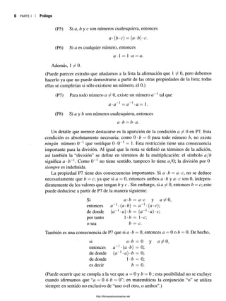 6 PARTE I Prólogo
(P5) Si a, b y c son números cualesquiera, entonces
a -(b -c) = (a -b) -c.
(P6) Si a es cualquier número, entonces
a -1 = 1•a = a.
Además, 1 ^ 0 .
(Puede parecer extraño que añadamos a la lista la afirmación que 1 ^ 0 , pero debemos
hacerlo ya que no puede demostrarse a partir de las otras propiedades de la lista; todas
ellas se cumplirían si sólo existiese un número, el 0.)
(P7) Para todo número « / 0, existe un número a~x tal que
a-a~x = a~x-a = 1.
(P8) Si a y b son números cualesquiera, entonces
a-b —b-a.
Un detalle que merece destacarse es la aparición de la condición a ^ 0 en P7. Esta
condición es absolutamente necesaria; como 0 *b — 0 para todo número b, no existe
ningún número 0_1 que verifique 0 •0_1 = 1. Esta restricción tiene una consecuencia
importante para la división. Al igual que la resta se definió en términos de la adición,
así también la “división” se define en términos de la multiplicación: el símbolo a/b
significa a-b~x. Como 0_1 no tiene sentido, tampoco lo tiene ¿j/0; la división por 0
siempre es indefinida.
La propiedad P7 tiene dos consecuencias importantes. Si a -b = a -c, no se deduce
necesariamente que b = c; ya que si a = 0, entonces ambos a - b y a- c son 0, indepen­
dientemente de los valores que tengan ¿ y e . Sin embargo, si a ^ 0, entonces b —c; esto
puede deducirse a partir de P7 de la manera siguiente:
Si a-b = a- c y 0,
entonces a~l •{a •b) = a~x• (a •c);
de donde (a~x-a)-b = (a~x •a) •c;
por tanto 1•b — 1•c;
o sea b —c.
También es una consecuencia de P7 que si a •b —0, entonces a —0 o b —0. De hecho,
si a-b = 0 y
entonces a~x- (a-b) = 0;
de donde (a~x -a) -b = 0;
de donde 1•b = 0;
es decir b —0.
(Puede ocurrir que se cumpla a la vez que a —0 y b —0 ; esta posibilidad no se excluye
cuando afirmamos que “a = 0 ó b = 0”; en matemáticas la conjunción “o” se utiliza
siempre en sentido no exclusivo de “uno o el otro, o ambos”.)
http://librosysolucionarios.net
 