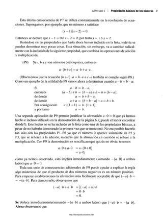 CAPÍTULO 1 Propiedades básicas de los números
Esta última consecuencia de P7 se utiliza constantemente en la resolución de ecua­
ciones. Supongamos, por ejemplo, que un número x satisface
(x—1)(jc—2) = 0.
Entonces se deduce que x —í = 0ójc —2 = 0; por tanto x —  ó x —2.
Basándose en las propiedades que hasta ahora hemos incluido en la lista, todavía se
pueden demostrar muy pocas cosas. Esta situación, sin embargo, va a cambiar radical­
mente con la inclusión de la siguiente propiedad, que combina las operaciones de adición
y multiplicación.
(P9) Si a, b y c son números cualesquiera, entonces
a •(b + c) = a •b + a •c.
(Observemos que la ecuación (Z
?+ c)-a = ¿- a + c- a también se cumple según P8.)
Como un ejemplo de la utilidad de P9 vamos ahora a determinar cuando a —b —b —a:
Si a —b = b —a,
entonces (a —b) + b = (b —a) + b = b + (b —a);
de donde a = b + b —a
de donde a + a = (b + b —a) + a = b + b.
Por consiguiente a •(1 + 1) = b •(1 + 1),
y por tanto a — b.
Una segunda aplicación de P9 permite justificar la afirmación a •0 = 0 que ya hemos
hecho e incluso utilizado en la demostración de la página 6, (¿puede el lector encontrar
dónde?). Este hecho no se ha incluido en la lista como una de las propiedades básicas, a
pesar de no haberlo demostrado la primera vez que se mencionó. No era posible hacerlo
tan sólo con las propiedades P1-P8 ya que el número 0 aparece solamente en P2 y
P3, que se refieren a la adición, mientras que la afirmación en cuestión se refiere a la
multiplicación. Con P9 la demostración es sencilla,aunque quizás no obvia: tenemos
a-0 + a-0 =<z*(0 + 0)
= a-0;
como ya hemos observado, esto implica inmediatamente (sumando —(<z*0) a ambos
lados) que a •0 = 0.
Toda una serie de consecuencias adicionales de P9 puede ayudar a explicar la regla
algo misteriosa de que el producto de dos números negativos es un número positivo.
Para empezar estableceremos la afirmación más fácilmente aceptable de que (—a) •b =
= —(a •b). Para demostrarlo, observemos que
(—a) -b + a-b = [(—a) + a-b
= 0 -b
= 0.
Se deduce inmediatamente(sumando —(a-b) a ambos lados) que (—a) •b = —(a-b).
Ahora observemos que
http://librosysolucionarios.net
 
