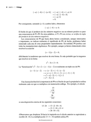 8 PARTE I Prólogo
(—
a) •(-b) + [-(a-b)} = (-a ) •(—
£) + (—
a) -b
= ( - « ) ' [ ( - ¿ ) + b 
= (—
a) -0
= 0.
Por consiguiente, sumando (a •b) a ambos lados, obtenemos
(—
<
z) *(—
£) =a-b.
El hecho de que el producto de dos números negativos sea un número positivo es pues
una consecuencia de P1-P9. En otras palabras, si P1-P9 son ciertas, se verifica la regla
del producto de dos números negativos.
Las consecuencias de P9 que hasta ahora hemos considerado, aunque interesantes
e importantes, no indican realmente el significado de P9; de hecho, podríamos haber
enunciado cada una de estas propiedades separadamente. En realidad, P9 justifica casi
todas las manipulaciones algebraicas. Por ejemplo, aunque ya hemos demostrado cómo
resolver la ecuación
(jc—í)(x —2) = 0,
difícilmente la tendremos que resolver de esta forma. Es más probable que la tengamos
que resolver en la forma
x^—3x -f-2 —0.
La “factorización” x2—3x + 2 = (jc —1)(x —2) es realmente un triple uso de P9:
(x—1) •(x —2) = x* (x —2) + (—1) •(x —2)
= x -x --x -(—
2) + (—1) •x + (—1) •(~2)
= x2+x[(—2) + (—1)] + 2
—x2—3x -j"2.
Una ilustración final de la importancia de P9 es el hecho de que la propiedad se utiliza
realmente cada vez que se multiplica con numeración arábiga. Por ejemplo, el cálculo
13
x24
52"
26
“ 3l2"
es una disposición concisa de las siguientes ecuaciones:
13-24 = 13 •(2 •10 + 4)
- 13-2-10+13-4
= 26-10 + 52.
(Observemos que desplazar 26 hacia la izquierda en el cálculo anterior es equivalente a
escribir 26 •10.) La multiplicación 13 •4 = 52 también utiliza P9:
http://librosysolucionarios.net
 