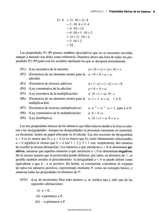 CAPÍTULO 1 Propiedades básicas de los números
13-4 = (1.10 + 3) -4
= 1-10-4 + 3-4
= 4-10+12
= 4-10+1-10 + 2
= (4+1)-10 + 2
= 5-10 + 2
= 52.
Las propiedades P1-P9 poseen nombres descriptivos que no es necesario recordar,
aunque a menudo son útiles como referencia. Daremos ahora una lista de todas las pro­
piedades P1-P9 junto con los nombres mediante los que se designan normalmente.
(Pl) (Ley asociativa de la adición) a + (b + c) = (a + b) + c.
(P2) (Existencia de un elemento neutro para la a + 0 = 0 + a = a.
adición)
(P3) (Existencia de inversos aditivos) a + (—a) = (—a) +a = 0.
(P4) (Ley conmutativa de la adición) a + b = b + a.
(P5) (Ley asociativa de la multiplicación) a •(b •c) = {a •b) •c.
(P6) (Existencia de un elemento neutro para la a *1 = 1•a = a 1 ^ 0 .
multiplicación)
(P7) (Existencia de inversos multiplicativos) a •a~x —a~x-a — 1, para a ^ 0.
(P8) (Ley conmutativa de la multiplicación) a-b = b-a.
(P9) (Ley distributiva) a -(b + c) = a-b + a-c.
Las tres propiedades básicas de los números que falta todavía añadir a la lista se refie­
ren a las desigualdades. Aunque las desigualdades se presentan raramente en matemáti­
ca elemental, tienen un papel relevante en el cálculo. Las dos nociones de desigualdad,
a < b (a es menor que b) y a > b (a es mayor que b), están íntimamente relacionadas:
a < b significa lo mismo que b > a (así 1 < 3 y 3 > 1 son, simplemente, dos maneras
de escribir la misma afirmación). Los números a que satisfacen a > 0 se denominan po­
sitivos, mientras que aquellos números a que satisfacen a < 0 se denominan negativos.
De la misma manera que la positividad puede definirse, por tanto, en términos de <, es
posible también invertir el procedimiento: la desigualdad a < b se puede definir como
equivalente a que b —a es positivo. De hecho, es conveniente considerar al conjunto
de todos los números positivos, representado mediante P, como un concepto básico, y
enunciar todas las propiedades en términos de P:
(PIO) (Ley de tricotomía) Para todo número a, se verifica una y sólo una de las
siguientes afirmaciones:
(i) a = 0,
(ii) a pertenece a P,
(iii) —a pertenece a P.
http://librosysolucionarios.net
 