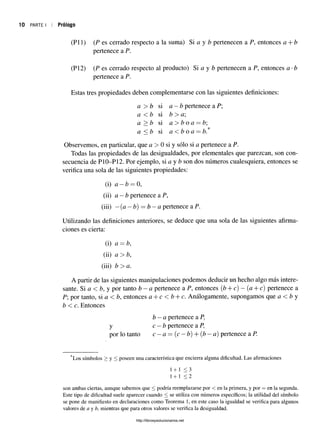 10 PARTE I Prólogo
CPU) (P es cerrado respecto a la suma) Si a y b pertenecen a P, entonces a + b
pertenece a P.
(P12) (P es cerrado respecto al producto) Si a y b pertenecen a P, entonces a •¿
pertenece a P.
Estas tres propiedades deben complementarse con las siguientes definiciones:
a > b si a —b pertenece a P;
a < b si b > a;
a > b si a > b o a = b;
a < b si a <b o a —b.
Observemos, en particular, que a > 0 si y sólo si a pertenece a P.
Todas las propiedades de las desigualdades, por elementales que parezcan, son con­
secuencia de P10-P12. Por ejemplo, si a y b son dos números cualesquiera, entonces se
verifica una sola de las siguientes propiedades:
(i) a —b —0,
(ii) a —b pertenece a P,
(iii) —(a —b) = b —a pertenece a P.
Utilizando las definiciones anteriores, se deduce que una sola de las siguientes afirma­
ciones es cierta:
(i) a —b,
(ii) a > b,
(iii) b > a.
A partir de las siguientes manipulaciones podemos deducir un hecho algo más intere­
sante. Si a < b, y por tanto b - a pertenece a P, entonces {b + c) —{a + c) pertenece a
P; por tanto, sia < b, entoncesa + c < b + c. Análogamente, supongamos que a < by
b < c. Entonces
b —a pertenece a P,
y c —b pertenece a P,
por lo tanto c —a= (c —b) + (b —a)pertenece a P.
*Los símbolos > y < poseen una característica que encierra alguna dificultad. Las afirmaciones
1 + 1 < 3
1+ 1 < 2
son ambas ciertas, aunque sabemos que < podría reemplazarse por < en la primera, y por = en la segunda.
Este tipo de dificultad suele aparecer cuando < se utiliza con números específicos; la utilidad del símbolo
se pone de manifiesto en declaraciones como Teorema 1, en este caso la igualdad se verifica para algunos
valores de a y b, mientras que para otros valores se verifica la desigualdad.
http://librosysolucionarios.net
 