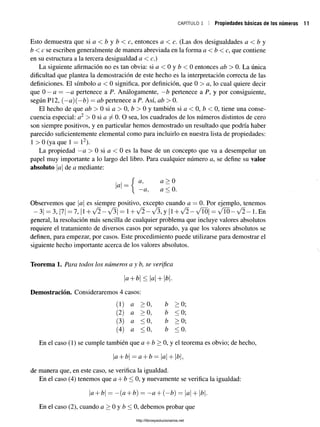 CAPÍTULO 1 Propiedades básicas de los números
Esto demuestra que si a < b y b < c, entonces a < c. (Las dos desigualdades a < b y
b < c se escriben generalmente de manera abreviada en la forma a <b < c, que contiene
en su estructura a la tercera desigualdad a < c.)
La siguiente afirmación no es tan obvia: s i a < 0 y b < 0 entonces ab > 0. La única
dificultad que plantea la demostración de este hecho es la interpretación correcta de las
definiciones. El símbolo a < 0 significa, por definición, que 0 > a, lo cual quiere decir
que 0 —a = —
a pertenece a P. Análogamente, —b pertenece a P, y por consiguiente,
según P12, (—a)(—b) = ab pertenece a P. Así, ab > 0.
El hecho de que ab > 0 si a > 0, b > 0 y también si a < 0, b < 0, tiene una conse­
cuencia especial: a2 > 0 si a 0. O sea, los cuadrados de los números distintos de cero
son siempre positivos, y en particular hemos demostrado un resultado que podría haber
parecido suficientemente elemental como para incluirlo en nuestra lista de propiedades:
1 > 0 (ya que 1 = l2).
La propiedad —
a > 0 si a < 0 es la base de un concepto que va a desempeñar un
papel muy importante a lo largo del libro. Para cualquier número a, se define su valor
absoluto Ia de a mediante:
a
a,
a,
a > 0
a < 0.
Observemos que a es siempre positivo, excepto cuando a —0. Por ejemplo, tenemos
—3| = 3, |7| =7, |1 + V ^ -V ^ | = l + V 2 - ^ , y |l + V ^-v T 0 | = v T 0 - v ^ - l . E n
general, la resolución más sencilla de cualquier problema que incluye valores absolutos
requiere el tratamiento de diversos casos por separado, ya que los valores absolutos se
definen, para empezar, por casos. Este procedimiento puede utilizarse para demostrar el
siguiente hecho importante acerca de los valores absolutos.
Teorema 1. Para todos los números ay b, se verifica
a+ b < a + b.
Demostración. Consideraremos 4 casos:
(1) a > 0, b > 0;
(2) a > 0, b < 0;
(3) a < 0, b > 0;
(4) a < 0, b < 0.
En el caso (1) se cumple también que a + b > 0, y el teorema es obvio; de hecho,
a + b —a + b = a + |¿|,
de manera que, en este caso, se verifica la igualdad.
En el caso (4) tenemos que a + b < 0, y nuevamente se verifica la igualdad:
a + b — —{a -J-Z
?) ——a + (—
Z
?) — a 4- |Z?|.
En el caso (2), cuando a > 0 y b < 0, debemos probar que
http://librosysolucionarios.net
 