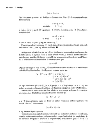 9
12 PARTE I I Prólogo
a + b < a —b.
Este caso puede, por tanto, ser dividido en dos subcasos. Si a + b > 0, entonces debemos
demostrar que
a + b < a —b,
es decir, b < —b,
lo cual es cierto ya que b < 0 y por tanto —b > 0. Por el contrario, si a + b < 0, debemos
demostrar que
—a —b < a —b,
es decir, —
a < a,
lo cual es cierto ya que a > 0 y por tanto —a < 0.
Finalmente, observemos que (3) puede demostrarse sin ningún esfuerzo adicional,
aplicando el caso (2) con a y b intercambiados. ■
Aunque este método de tratar los valores absolutos (considerando separadamente los
distintos casos) es algunas veces la única opción posible, a menudo pueden utilizarse
métodos más sencillos. De hecho, es posible dar una demostración más corta del Teore­
ma 1; esta demostración se basa en la observación de que
a = Va2.
(Aquí, y a lo largo de todo el libro, y'x indica la raíz cuadrada positiva de este símbolo
está definido sólo cuando jt > 0.) Podemos observar ahora que
(a+ b)2 = (a + b)2 = a2+ 2ab + b2
< a2+ 2a •|fo| + b2
= a2+ 2|a| •b + b2
= (a + b)2.
De aquí deducimos que a + b < a + b ya que *2 < y 2 implica que jc < y, si x e y son
ambos no negativos; la demostración de este hecho se deja para el lector (Problema 5).
Podemos hacer una observación final relativa al teorema que acabamos de demostrar:
un examen más detallado de las demostraciones muestra que
a + b — a + b
i
si a y b tienen el mismo signo (es decir, son ambos positivos o ambos negativos), o si
uno de ellos es 0, mientras que
+ < a T- b
si a y b tienen signos opuestos.
Concluiremos este capítulo con un punto sutil, que hasta ahora no hemos considerado,
cuya inclusión es necesaria en cualquier análisis en profundidad de las propiedades de
los números. Después de enunciar la propiedad P9, demostramos que a —b = b —a
http://librosysolucionarios.net
 