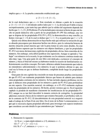 c a p í t u l o i Propiedades básicas de los números
implica que a = b. La prueba comenzaba estableciendo que
#•(1 + 1) = ¿*(1 + 1),
de lo cual deducíamos que a = b. Este resultado se obtiene a partir de la ecuación
#•(1 + 1) —Z
?•(1 + 1) dividiendo ambos lados por 1+ 1. La división por 0 debe evitarse
escrupulosamente, y por tanto hay que admitir que la validez del argumento depende del
hecho que 1+1 ^ 0. ¡El Problema 25 se ha incluido para convencer al lector de que este he­
cho no puede deducirse sólo a partir de las propiedades P1-P9! Sin embargo, una vez
que se dispone de las propiedades PIO, P ll y P12, la demostración es muy sencilla: ya
hemos visto que 1 > 0; de lo cual se deduce que 1+ 1 > 0, y en particular que 1+ 1 ^ 0 .
Quizás esta última demostración no haya hecho más que reforzar la sensación de que
es absurdo preocuparse por demostrar hechos tan obvios, pero la valoración honesta de
nuestra situación actual muestra que vale la pena tomar en serio estos detalles. En este
capítulo hemos supuesto que los números son objetos familiares, y que las propiedades
P1-P12 son meras declaraciones explícitas de propiedades obvias, bien conocidas de los
números. Sin embargo, sería difícil justificar esta suposición. Aunque se aprende a “tra­
bajar” con números en la escuela, lo que realmente son los números continua siendo una
idea muy vaga. Una gran parte de este libro está dedicada a esclarecer el concepto de
número, y hacia el final del mismo ya habremos tenido la ocasión de familiarizarnos su­
ficientemente con dicho concepto. Por tanto, debemos admitir honestamente que todavía
no entendemos suficientemente a los números; lo que si podemos afirmar es que, sea
cual sea la forma en que se definan finalmente, cumplirán desde luego las propiedades
P1-P12.
Gran parte de este capítulo ha consistido en tratar de presentar pruebas convincentes
de que P1-P12 son realmente propiedades básicas que hemos de admitir para deducir
otras propiedades corrientes de los números. Se han incluido algunos problemas (en los
que se deducen otras propiedades de los números a partir de P1-P12) para profundizar
en este aspecto. Una cuestión esencial, sin embargo, es si P1-P12 realmente explican
todas las propiedades de los números. De hecho, pronto veremos que no. En el siguiente
capítulo se pondrán de manifiesto claramente las insuficiencias de las propiedades PI­
PO, aunque no es tan fácil descubrir la manera correcta de corregirlas. La propiedad
adicional, esencial y básica de los números que estamos buscando, es profunda y sutil, to­
do lo contrario de P1-P12. El descubrimiento de esta propiedad esencial va a requerir
todo el trabajo de la Parte II de este libro. En el resto de la Parte I comenzaremos a ver
por qué es necesaria alguna propiedad adicional; para investigar este aspecto tendremos
que considerar con más detalle lo que entendemos por “números”.
Problemas
1. Demuestre lo siguiente:
(i) Si ax = # para algún número # ^ 0, entonces x = 1
(ii) x2- y 2 = (x -y )(x + j).
(iii) Si x2 = y2, entonces x = y o x — —
y.
http://librosysolucionarios.net
 