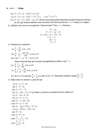 PARTE I I PrÓlOgO
(iv) x3—y3 = (x —y)(x2+xy + y2).
(v) xn—yn — (x —y ) ^ -1 -fx"”2y H -xyn~2+ y"_1).
(vi) x34-y3= (x+y)(x2—xy+y2). (Existe una manera particularmente sencilla de hacerlo utilizan­
do (4), que muestra además como encontrar una factorización de x" +yn cuando n es impar.)
2. ¿Dónde está el error en la siguiente “demostración”? Sea x = y. Entonces
x2 = xy,
2 2 2
x' - y = x y ~ r ,
(* + y) (* - y) = ;y(*-;y),
^
2y = y,
2 = 1 .
3. Demuestre lo siguiente:
... a ac
W I = r -’
b be
a c ad + bc.
(u) I + j = —ZT~ >S
1b'd r
b a bd
(iii) (ab)~l = a~lb~l, si ^ 0.
(Para resolverlo hay que recordar la propiedad que define a (ab)~l.)
a c ac .
<,v)í á = ¿ i ’ s l M / a
^  j ~
d =
& c ci b
(vi) Si b,d ± 0, entonces - = - siy sólo si ad = be. Determine también cuando - = -
b d b a
4. Halle todos los números x para los que
(i) 4 —x < 3 —2x.
(ii) 5 —x2 < 8.
(iii) 5 —x2 < —
2.
(iv) { x - l)(x -3 ) > 0. (¿Cuándo es positivo el producto de dos números?)
(v) x2—2x + 2 > 0.
(vi) x2+ x + 1 > 2.
(vii) x2—x + 10 > 16.
(viii) x2+ x + 1 > 0.
(ix) (x —ti)(x-j-5)(x —3) > 0.
(x) (x —y/2)(x —y/2) > 0.
(xi) 2* < 8.
(xii) x + 3X< 4.
(xiii) - + ~ ~ > 0.
x 1—x
(xiv) ~ > 0.
X~
j"1
http://librosysolucionarios.net
 