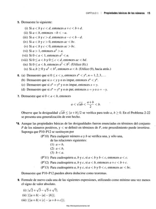 CAPÍTULO 1 Propiedades básicas de los números 15
5. Demuestre lo siguiente:
6. (a) Demuestre que si 0 < x < y, entonces xn < yn, n — 1,2,3,.
(b) Demuestre que si x < y y n es impar, entonces Xa < yn.
(c) Demuestre que si Xa = yn y n es impar, entonces x = y.
(d) Demuestre que si xf1= yn y n es par, entonces x = y o x — - -
y
-
7. Demuestre que si 0 < a < b, entonces
r—
r ü + b
a < vab < —-— < b.
Observe que la desigualdad vab < (a + b) /2 se verifica para todo a, b > 0. En el Problema 2-22
se presenta una generalización de este hecho.
8. Aunque las propiedades básicas de lasdesigualdades fueron enunciadasen términos del conjunto
P de los números positivos, y < se definió en términos de P, esteprocedimiento puede invertirse.
Suponga que P10-P12 se sustituyen por
(P'10) Para cualquier número a y b se verifica una, y sólo una,
de las relaciones siguientes:
(1) a = b,
(2) a < b,
(3) b <a.
(P' 11) Para cualesquiera a, b y c, si a < b y b < c, entonces a < c.
(P'12) Para cualesquiera a, b y c, si a < b, entonces a + c < b + c.
(P'13) Para cualesquiera a, b y c, si a < b y 0 < c, entonces ac < be.
Demuestre que P10-P12 pueden ahora deducirse como teoremas.
9. Formule de nuevo cada una de las siguientes expresiones, utilizando como mínimo una vez menos
el signo de valor absoluto.
(i) /2 + y/3>—/5 + y/í.
(ii) {a + b - a - |¿|)|.
(iii) |(a b H
- c —| ¿ z - I - c
(i) Si a <
C y c <
Cd, entonces a c <
Cb d.
(ii) Si a < b, entonces —
¿ < —a.
(iii) Si a < y c > d,entonces a —c < b —d.
(iv) Si a < b y c > 0,entonces ac < be.
(v) Si a < b y c < 0,entonces ac > be.
(vi) Si a >, entonces a2 > a.
(vii) Si 0 < a 1, entonces a2 < a.
(viii) S i 0 < a < £ > y 0 < c < ¿ / , entonces ac < bd.
(ix) Si 0 < a < b, entonces a2 < b2. (Utilice (8).)
(x) Si a.b > 0 y a2 < b2, entonces a < b. (Utilice (9), hacia atrás.)
http://librosysolucionarios.net
 