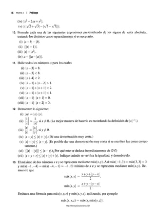 16 PARTE I i Prólogo
(iv) x2—2xy + y2.
(v) IdV^H- V^| —|V5 —>/7|)|.
10. Formule cada una de las siguientes expresiones prescindiendo de los signos de valor absoluto,
tratando los distintos casos separadamente si es necesario.
(i) a+ b - b.
(ii) 1(1*1-1 )|.
(iii) |jc| —x2.
(iv) a —(cl—a) .
11. Halle todos los números x para los cuales
(i)
(ü)
(iü)
(iv)
(V)
(Vi)
(vii)
(viii)
x —3| = 8.
x —3| < 8.
x -f-4| <2.
x —1| + x —2| > 1.
x —1 + x + 11< 2.
x —1 x  1.
1| •x+ 1| = 0.
x —1| •|x + 2| = 3.
12. Demuestre lo siguiente:
(i) xy = |x| •|y|.
(ü)
1 i
X X
|x| X

y
 y
x--y| <
X
, si y ^ 0.
tamente.)
(vi) |(|x| —|y|)| < y|.(¿Por qué esto se deduce inmediatamente de (5)?)
(vii) |x+ y + z < x + y + |z|. Indique cuándo se verifica la igualdad, y demuéstrelo.
13. El máximo de dos números x e y se representa mediante máx(x,y). Así máx(—1,3) = máx(3,3) = 3
y máx(—1, —
4) = máx(—
4, —1) = —1. El mínimo de x e y se representa mediante mín(x,y). De­
muestre que
x + y +1y - x
máx(jc,y) =
mín(x,y)
x + y - | y - x
Deduzca una fórmula para máx(x,y,z) y niín(.v.y.T). utilizando, por ejemplo
máx(x,y,z) = máx(x,máx (y. z)).
http://librosysolucionarios.net
 