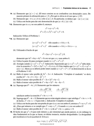 CAPÍTULO 1 Propiedades básicas de los números 17
14. (a) Demuestre que a = —
a. (El truco consiste en no confundirse con demasiados casos. De­
muestre primero la afirmación para a > 0. ¿Por qué es obvia en el caso que a < 0?)
(b) Demuestre que —
b < a < b si y sólo si a < b. En particular, se deduce que —a < a < a.
(c) Utilice este hecho para dar otra demostración de que a+ b < |a| + 1¿|.
15. Demuestre que si x e y no son ambos 0, entonces
x2+xy + y2 > 0,
x4+ x 3y + x2y2+xy3+ y4 > 0.
Indicación: Utilice el Problema 1.
16. (a) Demuestre que
(x + y)2 = x2+ y2 sólo cuando x = 0 ó y = 0,
(x + y)3 = x3+ y3 sólo cuando x = 0 ó y = 0 ó x = —
y.
(b) Utilizando el hecho de que
x2+ 2xy + y2 = (x + y)2 > 0,
demuestre que 4x2+ 6xy + 4y2 > 0 a no ser que x e y sean ambos 0.
(c) Utilice la parte (b) para averiguar cuando (x + y)4 = x4+y4.
(d) Averigüe cuándo (x+ y)5 = x5+ y5. Indicación: Suponiendo que (x+y)5 = x5+ y5 debe dedu­
cirse la ecuación x3+ 2x2y + 2xy2+ y3 = 0, si xy ^ 0. Esto implica que (x + y)3 = x2y + xy2=
xy(x + y). Ahora ya se debería poder intuir cuando (x + y)w= +1 +ynla demostración se daen
el Problema 11-63.
17. (a) Halle el menor valor posible de 2x2 —3x + 4. Indicación: “Complete el cuadrado,” es decir,
escriba 2x2 —3x + 4 = 2 (x —| ) 2+ ?
(b) Halle el menor valor posible de x2—3x + 2y2+ 4y + 2.
(c) Halle el menor valor posible de x2+ 4xy + 5y2—4x —6y + 7.
18. (a) Suponga que b2—4c > 0. Demuestre que los números
b + sjb2—4c —b —y/b2—4c
satisfacen ambos la ecuación x2+ bx + c = 0.
(b) Suponga que b2—4c < 0. Demuestre que no existe ningún número x que satisfaga x2+ bx + c = 0
de hecho, x2+ bx + c > 0 para todo x. Indicación: Complete el cuadrado.
(c) Utilice este hecho para dar otra prueba de que si x e y no son ambos 0, entonces x2+xy+y2 > 0.
(d) ¿Para qué números a se cumple que x2+ axy + y2 > 0 cuando x e y no son ambos 0?
(e) Halle el menor valor posible de x2+ bx + c y de ax2+ bx + c, para a> 0.
19. El hecho de que a2 > 0 para todo número a, por elemental que pueda parecer, es sin embargo la
idea fundamental en la que se basan, en última instancia, muchas desigualdades. La desigualdad
por excelencia es la desigualdad de Schwarz:
xy+ x2y2 < /x 2+x22/y i2+y22.
http://librosysolucionarios.net
 
