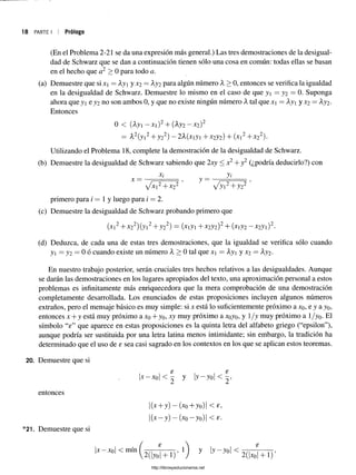 18 PARTE I Prólogo
(En el Problema 2-21 se da una expresión más general.) Las tres demostraciones de la desigual­
dad de Schwarz que se dan a continuación tienen sólo una cosa en común: todas ellas se basan
en el hecho que a2 > 0 para todo a.
(a) Demuestre que si x = Ay y X2 = Ay2 para algún número A > 0, entonces se verifica la igualdad
en la desigualdad de Schwarz. Demuestre lo mismo en el caso de que y = y2 = 0. Suponga
ahora que y e y2 no son ambos 0, y que no existe ningún número Atal que x = Ayi y X2 = Ay2 .
Entonces
0 < (Ayi - X )2+ (Ay2- x2)2
= A2(yi2+ y22) - 2A(xiyi + x2y2) + (x]2+x22).
Utilizando el Problema 18, complete la demostración de la desigualdad de Schwarz.
(b) Demuestre la desigualdad de Schwarz sabiendo que 2xy < x2+ y2 (¿podría deducirlo?) con
x; yi
X ~~ V u 2T + ’ /y i2+ y 22 ’
primero para i — 1 y luego para i = 2.
(c) Demuestre la desigualdad de Schwarz probando primero que
(xi2+ x22)(yi2+ y 22) = (x iji+ x 2y2)2+ (xiy2- x 2yi)2.
(d) Deduzca, de cada una de estas tres demostraciones, que la igualdad se verifica sólo cuando
yj = y2 = 0 ó cuando existe un número A > 0 tal que xi = Ayi y x2 = Ay2.
En nuestro trabajo posterior, serán cruciales tres hechos relativos a las desigualdades. Aunque
se darán las demostraciones en los lugares apropiados del texto, una aproximación personal a estos
problemas es infinitamente más enriquecedora que la mera comprobación de una demostración
completamente desarrollada. Los enunciados de estas proposiciones incluyen algunos números
extraños, pero el mensaje básico es muy simple: si x está lo suficientemente próximo a xo, e y a yo»
entonces x + y está muy próximo a xo + yo, xy muy próximo a xoyo, y 1/y muy próximo a 1/yo. El
símbolo “e” que aparece en estas proposiciones es la quinta letra del alfabeto griego (“epsilon”),
aunque podría ser sustituida por una letra latina menos intimidante; sin embargo, la tradición ha
determinado que el uso de e sea casi sagrado en los contextos en los que se aplican estos teoremas.
20. Demuestre que si
entonces
*21. Demuestre que si
|j:' w l < m í " ( 2 ( R T r ) ' ' ) y b “ w l < 2(i¿í+T)
8 £
•x—*ol < 2 y | y - y o l < 2
I(x+ y) - (xo+yo)| < e
| ( x - y ) - ( x 0-yo)| < e.
http://librosysolucionarios.net
 