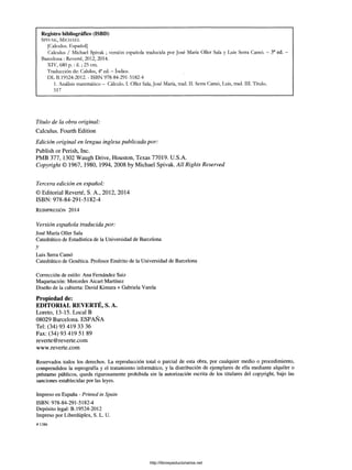Registro bibliográfico (ISBD)
S p ivak , M ic h a e l
[Calculus. Español]
Calculus / Michael Spivak ; versión española traducida por José María Oller Sala y Luis Serra Camó. - 3a ed. -
Barcelona : Reverté, 2012, 2014.
XIV, 680 p .: il.; 25 cm.
Traducción de: Calulus, 4a ed. —Indice.
DL B.19524-2012. - ISBN 978-84-291-5182-4
1. Análisis matemático - Cálculo. I. Oller Sala, José María, trad. II. Serra Camó, Luis, trad. III. Título.
517
Título de la obra original:
Calculus. Fourth Edition
Edición original en lengua inglesa publicada por:
Publish or Perish, Inc.
PMB 377, 1302 Waugh Drive, Houston, Texas 77019. U.S.A.
Copyright © 1967, 1980, 1994, 2008 by Michael Spivak. All Rights Reserved
Tercera edición en español:
© Editorial Reverté, S. A., 2012, 2014
ISBN: 978-84-291-5182-4
R e im p r e sió n 2014
Versión española traducida por:
José María Oller Sala
Catedrático de Estadística de la Universidad de Barcelona
y
Luis Serra Camó
Catedrático de Genética. Profesor Emérito de la Universidad de Barcelona
Corrección de estilo: Ana Fernández Saiz
Maquetación: Mercedes Aicart Martínez
Diseño de la cubierta: David Kimura + Gabriela Varela
Propiedad de:
EDITORIAL REVERTÉ, S. A.
Loreto, 13-15. Local B
08029 Barcelona. ESPAÑA
Tel: (34) 93 419 33 36
Fax: (34)93 419 51 89
reverte@reverte.com
www.reverte.com
Reservados todos los derechos. La reproducción total o parcial de esta obra, por cualquier medio o procedimiento,
comprendidos la reprografía y el tratamiento informático, y la distribución de ejemplares de ella mediante alquiler o
préstamo públicos, queda rigurosamente prohibida sin la autorización escrita de los titulares del copyright, bajo las
sanciones establecidas por las leyes.
Impreso en España - Printed in Spain
ISBN: 978-84-291-5182-4
Depósito legal: B. 19524-2012
Impreso por Liberdúplex, S. L. U.
# 1386
http://librosysolucionarios.net
 
