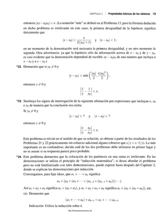c a p ít u l o i ! Propiedades básicas de los números 19
entonces xy—
xoyo < s. (La notación “mín” se definió en el Problema 13, pero la fórmula deducida
en dicho problema es irrelevante en este caso; la primera desigualdad de la hipótesis significa
únicamente que
X — Xq <
2(|yo| +1)
y |x —xq | < 1;
en un momento de la demostración será necesaria la primera desigualdad, y en otro momento la
segunda. Otra advertencia: ya que la hipótesis sólo da información acerca de x —xq y de y —yo,
es casi evidente que la demostración dependerá de escribir xy —xoyo de una manera que incluya a
x - x 0 y a y - y 0.)
22. Demuestre que si yo ^ 0 y
¡y—y0| < mín
bol «boí
entonces y ^ 0 y
1
y
]_
yo
< £
23. Sustituya los signos de interrogación de la siguiente afirmación por expresiones que incluyan e, xo
e yo de manera que la conclusión sea cierta:
Si yo 0 y
y - y o l < ? y | x - x 0| < ?
entonces y 7^ 0 y
X Xo
y yo
< s.
Este problema es trivial en el sentido de que su solución, se obtiene a partir de los resultados de los
Problemas 21 y 22 prácticamente sin esfuerzo adicional alguno (observe que x / y = x •1/y). Lo más
importante es no confundirse; decida cuál de los dos problemas debe utilizarse en primer lugar y
no se asuste si su respuesta parece poco probable.
24. Este problema demuestra que la colocación de los paréntesis en una suma es irrelevante. En las
demostraciones se utiliza el principio de “inducción matemática”; si desea abordar el problema
pero no está familiarizado con tales demostraciones, puede esperar hasta después del Capítulo 2,
donde se explican las demostraciones por inducción.
Convengamos, para fijar ideas, que a H -an significa
# 1 + (# 2 + (# 3 H 1" ( # 2 2 - 2 + ( # 7 2 - 1 +#«))) ’ ’
Así #1 + # 2 + #3 significa # 1 + (#2 + #3 ), y #1 + # 2 + #3 + # 4 significa #1 + (0 2 + (#3 + # 4)), etc.
(a) Demuestre que
(#1 H b #&) + # & + l = # 1 H b #&+1 .
Indicación: Utilice la inducción sobre k.
http://librosysolucionarios.net
 
