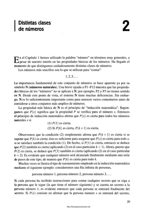 Distintas clases
de números
En el Capítulo 1 hemos utilizado la palabra “número" en términos muy generales, a
pesar de nuestro interés en las propiedades básicas de los números. Ha llegado el
momento de que distingamos cuidadosamente distintas clases de números.
Los números más sencillos son lo que se utilizan para “contar”
1,2,3,...
La importancia fundamental de este conjunto de números se hace aparente ya por su
símbolo N (números naturales). Una breve ojeada a P1-P12 muestra que las propieda­
des básicas de los “números” no se aplican a N; por ejemplo, P2 y P3 no tienen sentido
en N. Desde este punto de vista, el sistema N tiene muchas deficiencias. Sin embar­
go. N es lo suficientemente importante como para merecer varios comentarios antes de
considerar a otros conjuntos más amplios de números.
La propiedad más básica de N es el principio de “inducción matemática”. Supon­
gamos que P(x) significa que la propiedad P se verifica para el número *. Entonces
el principio de inducción matemática afirma que P(x) es cierta para todos los números
naturales x si
(1) P(l) es cierta.
(2) Si P(k) es cierta, P{k + 1) es cierta.
Observemos que la condición (2) simplemente afirma que P(k+ 1) es cierta si se
supone que P(k) es cierta; ésto es suficiente para asegurar que P(x) es cierta para todo x,
si se satisface también la condición (1). De hecho, si P(l) es cierta, entonces se deduce
que P(2) también es cierta (aplicando (2) en el caso particular k = 1). Ahora, puesto que
P( 2) es cierta, se deduce que P(3) también es cierta (aplicando (2) en el caso particular
k = 2). Es evidente que cualquier número será alcanzado finalmente mediante una serie
de pasos de este tipo, de manera que P(k) es cierta para todo k.
Muchas veces se ilustra el tipo de razonamiento empleado en la inducción matemática
mediante el siguiente ejemplo: consideremos una fila infinita de personas,
persona número 1, persona número 2, persona número 3,...
Si cada persona ha recibido instrucciones para contar cualquier secreto que se oiga a
la persona que le sigue (la que tiene el número siguiente) y se cuenta un secreto a la
persona número 1, es evidente entonces que cada persona se enterará finalmente del
secreto. Si P(x) consiste en afirmar que la persona numero x se enterará del secreto,
21
http://librosysolucionarios.net
 