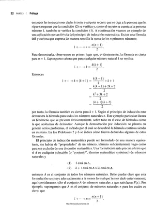 22 PARTE I Prólogo
entonces las instrucciones dadas (contar cualquier secreto que se oiga a la persona que le
sigue) aseguran que la condición (2) se verifica y, como el secreto se cuenta a la persona
número 1, también se verifica la condición (1). A continuación veamos un ejemplo de
una aplicación no tan frívola del principio de inducción matemática. Existe una fórmula
útil y curiosa que expresa de manera sencilla la suma de los n primeros números:
n(n+ 1)
1 + • ■ • + / ! = .
Para demostrarla, observemos en primer lugar que, evidentemente, la fórmula es cierta
para n — 1. Supongamos ahora que para cualquier número natural k se verifica
k{k+ 1)
- k —------- .
Entonces
H hfc+(¿+l) = ^ - y L + & + 1
k(k+ 1) + 2k + 2
~ 2
_ k2+ 3k + 2
“ 2
(k + 1) (k + 2)
por tanto, la fórmula también es cierta para k + 1. Según el principio de inducción esto
demuestra la fórmula para todos los números naturales n. Este ejemplo particular ilustra
un fenómeno que se presenta frecuentemente, sobre todo en el caso de fórmulas como
la que acabamos de demostrar. Aunque la demostración por inducción no plantea en
general serios problemas, el método por el cual se descubrió la fórmula continua siendo
un misterio. En los Problemas 5 y 6 se indica cómo fueron deducidas algunas de estas
fórmulas.
El principio de inducción matemática puede ser formulado de una manera equiva­
lente, sin hablar de “propiedades” de un número, término suficientemente vago como
para ser excluido de una discusión matemática. Una formulación más precisa afirma que
si A es cualquier colección (o “conjunto”, término matemático sinónimo) de números
naturales y
(1) 1 está en A,
(2) k + 1 está en A si k está en A,
entonces A es el conjunto de todos los números naturales. Debe quedar claro que esta
formulación sustituye adecuadamente a la menos formal que hemos dado anteriormente;
aquí consideramos sólo el conjunto A de números naturales x que satisfacen P(x). Por
ejemplo, supongamos que A es el conjunto de números naturales n para los cuales es
cierto que
n(n+ 1)
1-j- •••-|_n —----—
-----.
http://librosysolucionarios.net
 