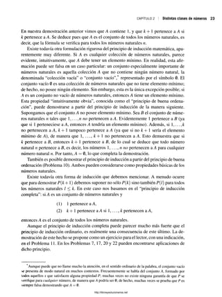 CAPÍTULO 2 Distintas clases de números
En nuestra demostración anterior vimos que A contiene 1, y que k + 1 pertenece a A si
k pertenece a A. Se deduce pues que A es el conjunto de todos los números naturales, es
decir, que la fórmula se verifica para todos los números naturales n.
Existe todavía otra formulación rigurosa del principio de inducción matemática, apa­
rentemente muy diferente. Si A es cualquier colección de números naturales, parece
evidente, intuitivamente, que A debe tener un elemento mínimo. En realidad, esta afir­
mación puede ser falsa en un caso particular: un conjunto especialmente importante de
números naturales es aquella colección A que no contiene ningún número natural, la
denominada “colección vacía” o “conjunto vacío”,* representado por el símbolo 0. El
conjunto vacío 0 es una colección de números naturales que no tiene elemento mínimo;
de hecho, no posee ningún elemento. Sin embargo, esta es la única excepción posible; si
A es un conjunto no vacío de números naturales, entonces A tiene un elemento mínimo.
Esta propiedad “intuitivamente obvia”, conocida como el “principio de buena ordena­
ción”, puede demostrarse a partir del principio de inducción de la manera siguiente.
Supongamos que el conjunto A no posee elemento mínimo. Sea B el conjunto de núme­
ros naturales n tales que 1,... no pertenecen a A. Evidentemente 1 pertenece a B (ya
que si 1 perteneciese a A, entonces A tendría un elemento mínimo). Además, si 1
no pertenecen a A, k + 1 tampoco pertenece a A (ya que si no k + 1 sería el elemento
mínimo de A), de manera que 1, . . . , &+ 1 no pertenecen a A. Esto demuestra que si
k pertenece a B, entonces k + 1 pertenece a B, de lo cual se deduce que todo número
natural n pertenece a B, es decir, los números 1, ...,n no pertenecen a A para cualquier
número natural n. Por tanto, A = 0, lo que completa la demostración.
También es posible demostrar el principio de inducción a partir del principio de buena
ordenación (Problema 10). Ambos pueden considerarse como propiedades básicas de los
números naturales.
Existe todavía otfá forma de inducción que debemos mencionar. A menudo ocurre
que para demostrar P{k+ 1) debemos suponer no sólo P{k) sino también P{1) para todos
los números naturales / < k. En este caso nos basamos en el “principio de inducción
completa”: si A es un conjunto de números naturales y
(1) 1pertenece a A,
(2) k + 1 pertenece a A si 1,..., k pertenecen a A,
entonces A es el conjunto de todos los números naturales.
Aunque el principio de inducción completa puede parecer mucho más fuerte que el
principio de inducción ordinario, es realmente una consecuencia de este último. La de­
mostración de este hecho se propone como un ejercicio para el lector, con una indicación,
en el Problema 11. En los Problemas 7, 17, 20 y 22 pueden encontrarse aplicaciones de
dicho principio.
Aunque puede que no llame mucho la atención, en el sentido ordinario de la palabra, el conjunto vacío
se presenta de modo natural en muchos contextos. Frecuentemente se habla del conjunto A, formado por
todos aquellos x que satisfacen alguna propiedad P muchas veces no existe ninguna garantía de que P se
verifique para cualquier número, de manera que A podría ser 0; de hecho, muchas veces se prueba que P es
siempre falsa demostrando que A = 0.
http://librosysolucionarios.net
 