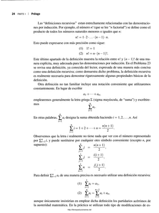 24 PARTE I Prólogo
Las “definiciones recursivas” están estrechamente relacionadas con las demostracio-
nera explícita, muy adecuada para las demostraciones por inducción. En el Problema 23
se revisa una definición, ya conocida del lector, expresada de una manera más concisa
como una definición recursiva; como demuestra dicho problema, la definición recursiva
es realmente necesaria para demostrar rigurosamente algunas propiedades básicas de la
definición.
Otra definición no tan familiar incluye una notación conveniente que utilizaremos
constantemente. En lugar de escribir
ct + •••+ ün,
emplearemos generalmente la letra griega £ (sigma mayúscula, de “suma”) y escribire­
mos n
Observemos que la letra i realmente no tiene nada que ver con el número representado
por y Puede sustituirse por cualquier otro símbolo conveniente (excepto n, por
Para definir Yd= ai una manera precisa es necesario utilizar una definición recursiva:
i
nes por inducción. Por ejemplo, el número n (que se lee “n factorial”) se define como el
producto de todos los números naturales menores o iguales que n:
n
En otras palabras, ^ ai designa la suma obtenida haciendo i — 1,2,..., n. Así
i=
supuesto):
(1) Y ,ai = ai,
n n—1
n n—
i—
1 i—
1
aunque únicamente insistirían en emplear dicha definición los partidarios acérrimos de
la austeridad matemática. En la práctica se utilizan todo tipo de modificaciones de es­
http://librosysolucionarios.net
 