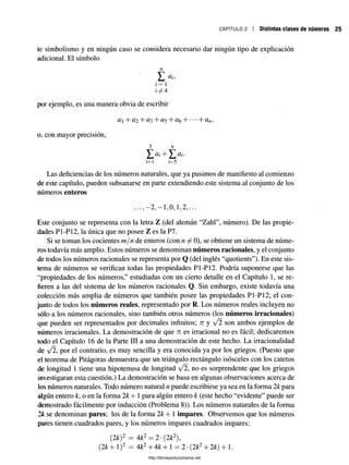 CAPÍTULO 2 Distintas clases de números
te simbolismo y en ningún caso se considera necesario dar ningún tipo de explicación
adicional. El símbolo
n
Yé
i = 1
por ejemplo, es una manera obvia de escribir
o. con mayor precisión,
3 n
Y<*i + Y ai-
i= 1 i—5
Las deficiencias de los números naturales, que ya pusimos de manifiesto al comienzo
de este capítulo, pueden subsanarse en parte extendiendo este sistema al conjunto de los
números enteros
- 2 - 1 0 1 2
Este conjunto se representa con la letra Z (del alemán “Zahl”, número). De las propie­
dades P1-P12, la única que no posee Z es la P7.
Si se toman los cocientes m/n de enteros (con n ^ 0), se obtiene un sistema de núme­
ros todavía más amplio. Estos números se denominan números racionales, y el conjunto
de todos los números racionales se representa por Q (del inglés “quotients”). En este sis­
tema de números se verifican todas las propiedades P1-P12. Podría suponerse que las
“propiedades de los números,” estudiadas con un cierto detalle en el Capítulo 1, se re­
fieren a las del sistema de los números racionales Q. Sin embargo, existe todavía una
colección más amplia de números que también posee las propiedades P1-P12; el con­
junto de todos los números reales, representado por R. Los números reales incluyen no
sólo a los números racionales, sino también otros números (los números irracionales)
que pueden ser representados por decimales infinitos; n y son ambos ejemplos de
números irracionales. La demostración de que n es irracional no es fácil; dedicaremos
todo el Capítulo 16 de la Parte III a una demostración de este hecho. La irracionalidad
de >/2, por el contrario, es muy sencilla y era conocida ya por los griegos. (Puesto que
el teorema de Pitágoras demuestra que un triángulo rectángulo isósceles con los catetos
de longitud 1, tiene una hipotenusa de longitud y/2, no es sorprendente que los griegos
investigaran esta cuestión.) La demostración se basa en algunas observaciones acerca de
los números naturales. Todo número natural n puede escribirse ya sea en la forma 2k para
algún entero k, o en la forma 2k+ l para algún entero k (este hecho “evidente” puede ser
demostrado fácilmente por inducción (Problema 8)). Los números naturales de la forma
2k se denominan pares; los de la forma 2k+ 1 impares. Observemos que los números
pares tienen cuadrados pares, y los números impares cuadrados impares:
(2k)2 = 4k2 = 2 •(2k2),
(2k+ l)2 = 4k2+ 4&+ 1= 2•(2k2+ 2k) + 1.
http://librosysolucionarios.net
 