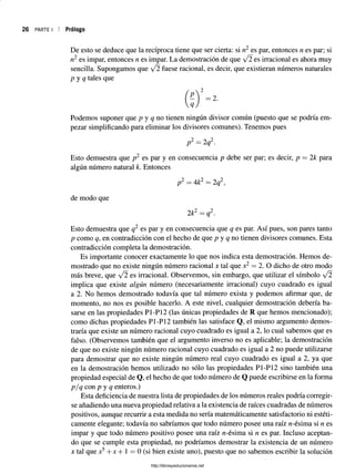 26 PARTE I Prólogo
De esto se deduce que la recíproca tiene que ser cierta: si n2 es par, entonces n es par; si
n2 es impar, entonces n es impar. La demostración de que ¡2 es irracional es ahora muy
sencilla. Supongamos que f2 fuese racional, es decir, que existieran números naturales
p y q tales que
Podemos suponer que p y q no tienen ningún divisor común (puesto que se podría em­
pezar simplificando para eliminar los divisores comunes). Tenemos pues
2 o 2
p =2q .
Esto demuestra que p2 es par y en consecuencia p debe ser par; es decir, p = 2k para
algún número natural k. Entonces
p2 = 4k2 = 2q2,
de modo que
2k2 = q2.
Esto demuestra que q2 es par y en consecuencia que q es par. Así pues, son pares tanto
p como q, en contradicción con el hecho de que p y q no tienen divisores comunes. Esta
contradicción completa la demostración.
Es importante conocer exactamente lo que nos indica esta demostración. Hemos de­
mostrado que no existe ningún número racional x tal que x2 = 2. O dicho de otro modo
más breve, que /2 es irracional. Observemos, sin embargo, que utilizar el símbolo ¡2
implica que existe algún número (necesariamente irracional) cuyo cuadrado es igual
a 2. No hemos demostrado todavía que tal número exista y podemos afirmar que, de
momento, no nos es posible hacerlo. A este nivel, cualquier demostración debería ba­
sarse en las propiedades P1-P12 (las únicas propiedades de R que hemos mencionado);
como dichas propiedades P1-P12 también las satisface Q, el mismo argumento demos­
traría que existe un número racional cuyo cuadrado es igual a 2, lo cual sabemos que es
falso. (Observemos también que el argumento inverso no es aplicable; la demostración
de que no existe ningún número racional cuyo cuadrado es igual a 2 no puede utilizarse
para demostrar que no existe ningún número real cuyo cuadrado es igual a 2, ya que
en la demostración hemos utilizado no sólo las propiedades P1-P12 sino también una
propiedad especial de Q, el hecho de que todo número de Q puede escribirse en la forma
p/q con p y q enteros.)
Esta deficiencia de nuestra lista de propiedades de los números reales podría corregir­
se añadiendo una nueva propiedad relativa a la existencia de raíces cuadradas de números
positivos, aunque recurrir a esta medida no sería matemáticamente satisfactorio ni estéti­
camente elegante; todavía no sabríamos que todo número posee una raíz rc-ésima si n es
impar y que todo número positivo posee una raíz n-ésima si n es par. Incluso aceptan­
do que se cumple esta propiedad, no podríamos demostrar la existencia de un número
x tal que x5+ x + 1 = 0 (si bien existe uno), puesto que no sabemos escribir la solución
http://librosysolucionarios.net
 