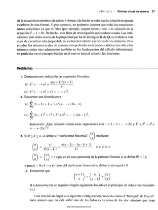 CAPÍTULO 2 Distintas clases de números 27
de la ecuación en términos de raíces n-ésimas (de hecho se sabe que la solución no puede
escribirse de esta forma). Y, por supuesto, no podemos suponer que todas las ecuaciones
tienen soluciones ya que es falso (por ejemplo, ningún número real x es solución de la
ecuación jc
2+ 1 = 0). De hecho, esta línea de investigación no conduce a nada. Las indi­
caciones más útiles acerca de la propiedad que ha de distinguir R de Q, la evidencia más
clara de encontrar esta propiedad, no vienen del estudio exclusivo de los números. Para
estudiar los números reales de manera más profunda no debemos estudiar tan sólo a los
números reales sino adentrarnos también en los fundamentos del cálculo infinitesimal,
en particular en el concepto básico en el cual se basa el cálculo: las funciones.
Problemas
1. Demuestre por inducción las siguientes fórmulas.
9 9 n(n+l)(2n+l)
a) i + • • • + « = ——
6
(ii) 1^+ •••+ tv*— (1 —
|—
-**—n)^.
2. Encuentre una fórmula para
(i) ¿ ( 2 / - l ) = 1+ 3 + 5 +••• +(2/1-1).
i=i
(ii) ¿ ( 2 / —1)2 = l 2+ 3 2+ 52+ --- + ( 2 n - l ) 2.
i= 1
Indicación: ¿Qué relación tienen estas expresiones con 1 + 2 + 3 + b2n y l2+ 22+ 32+
+ •••+ (2«)2?
( n 
3. Si 0 < k < n, se define el “coeficiente binomial” I I mediante
n n n ( n -  ) - " { n - k +  )
= —;----------= ---------- —
------------- , si k ñé 0, n
k) k(n —k) k
n  ( n 
= 1 = 1 (que es un caso particular de la primera fórmula si se define 0! = 1),
0J n j
y para k < 0 o k > n t l valor del coeficiente binomial se define como igual a 0.
(a) Demuestre que
Vz+1 / n  fri
k )  k - i ) +  k í
(La demostración no requiere ningún argumento basado en el principio de inducción matemáti­
ca.)
Esta relación da lugar a la siguiente configuración conocida como el “triángulo de Pascal":
todo número que no esté sobre uno de los lados es la suma de los dos números que tiene
http://librosysolucionarios.net
 